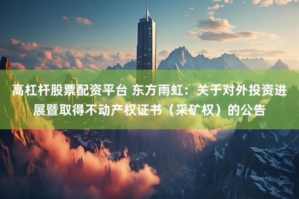 高杠杆股票配资平台 东方雨虹：关于对外投资进展暨取得不动产权证书（采矿权）的公告