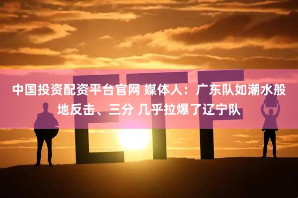 中国投资配资平台官网 媒体人：广东队如潮水般地反击、三分 几乎拉爆了辽宁队