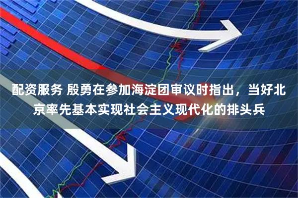 配资服务 殷勇在参加海淀团审议时指出，当好北京率先基本实现社会主义现代化的排头兵