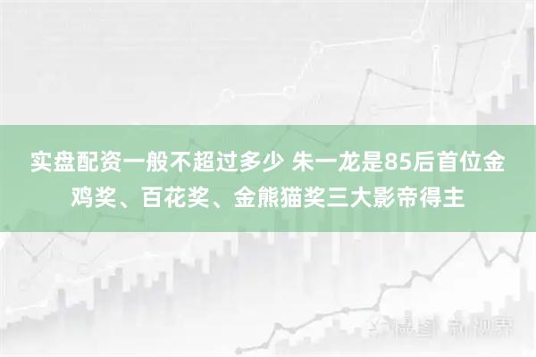 实盘配资一般不超过多少 朱一龙是85后首位金鸡奖、百花奖、金熊猫奖三大影帝得主
