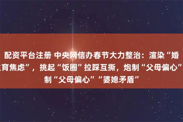 配资平台注册 中央网信办春节大力整治：渲染“婚姻恐惧”“生育焦虑”，挑起“饭圈”拉踩互撕，炮制“父母偏心”“婆媳矛盾”