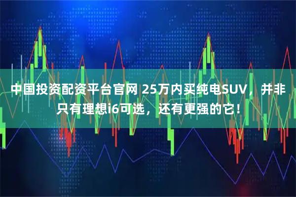 中国投资配资平台官网 25万内买纯电SUV，并非只有理想i6可选，还有更强的它！