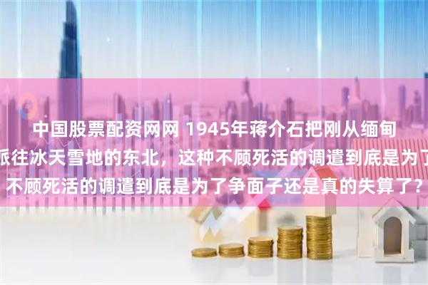 中国股票配资网网 1945年蒋介石把刚从缅甸原始森林出来的远征军派往冰天雪地的东北，这种不顾死活的调遣到底是为了争面子还是真的失算了？