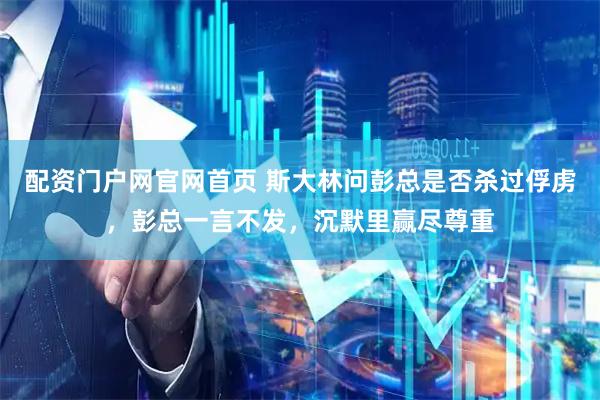 配资门户网官网首页 斯大林问彭总是否杀过俘虏，彭总一言不发，沉默里赢尽尊重