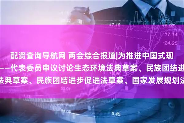 配资查询导航网 两会综合报道|为推进中国式现代化提供坚实法治保障——代表委员审议讨论生态环境法典草案、民族团结进步促进法草案、国家发展规划法草案