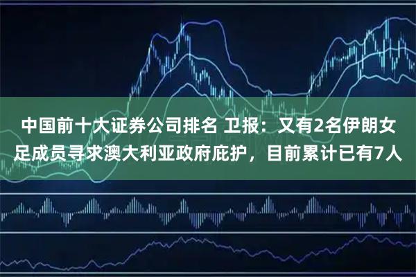 中国前十大证券公司排名 卫报：又有2名伊朗女足成员寻求澳大利亚政府庇护，目前累计已有7人