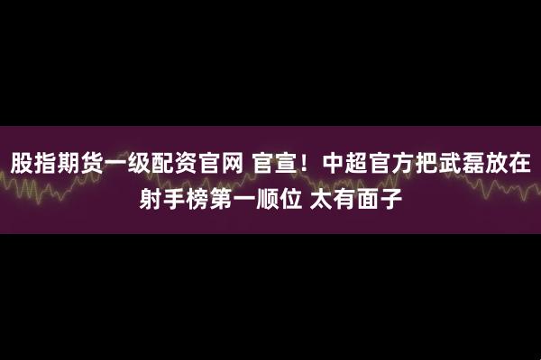 股指期货一级配资官网 官宣！中超官方把武磊放在射手榜第一顺位 太有面子