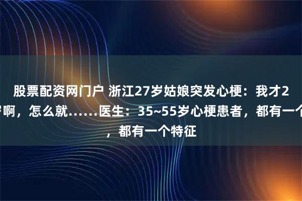 股票配资网门户 浙江27岁姑娘突发心梗：我才20多岁啊，怎么就……医生：35~55岁心梗患者，都有一个特征